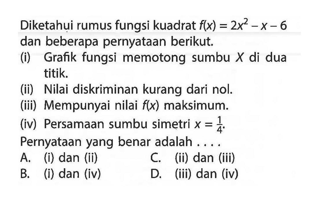 Diketahui rumus fungsi kuadrat f(x) = 2x^2 - x - 6 dan beberapa pernyataan berikut. (i) Grafik fungsi memotong sumbu X di dua titik. (ii) Nilai diskriminan kurang dari nol. (iii) Mempunyai nilai f(x) maksimum. (iv) Persamaan sumbu simetri x = 1/4. Pernyataan yang benar adalah.... A. (i) dan (ii) C. (ii) dan (iii) B. (i) dan (iv) D. (iii) dan (iv)