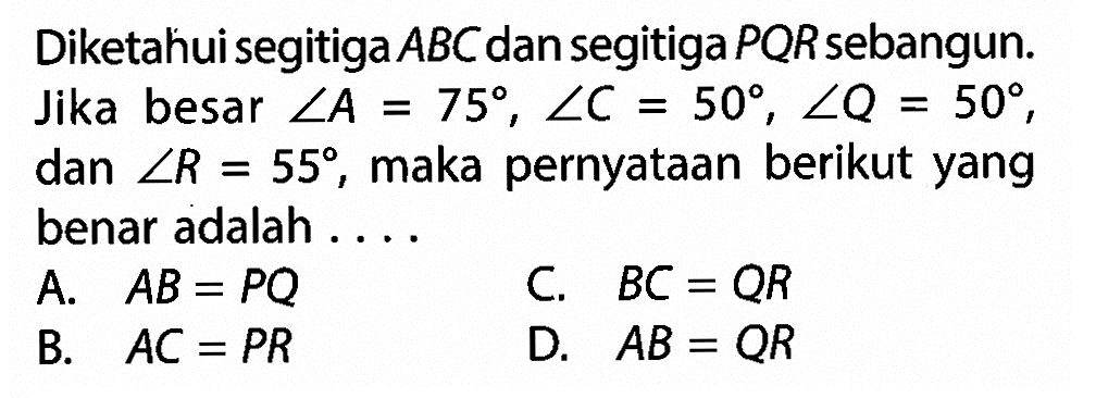 Diketahui segitiga ABC dan segitiga PQR sebangun. Jika besar sudut A=75, sudut C=50, sudut Q=50, dan sudut R=55, maka pernyataan berikut yang benar adalah .... A. AB=PQ C. BC=QR B. AC=PR D. AB=QR 