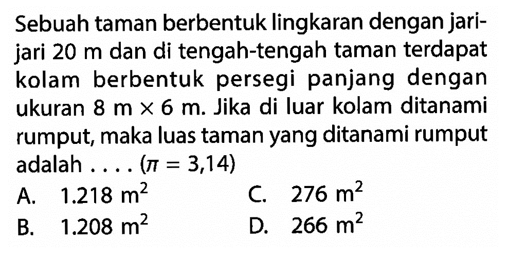 Sebuah taman berbentuk lingkaran dengan jarijari 20 m dan di tengah-tengah taman terdapat kolam berbentuk persegi panjang dengan ukuran 8 m x 6 m. Jika di luar kolam ditanami rumput, maka luas taman yang ditanami rumput adalah....  (pi=3,14) 