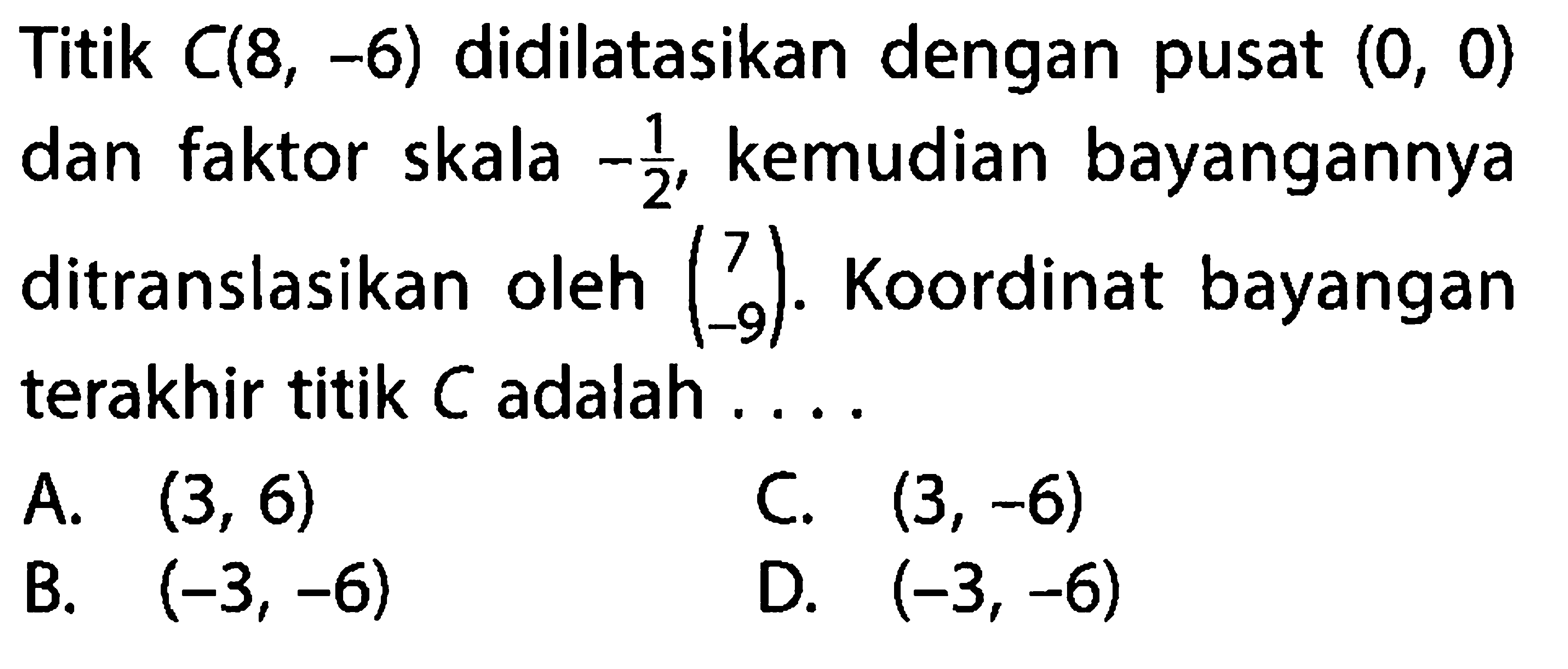 Titik  C(8,-6)  didilatasikan dengan pusat  (0,0)  dan faktor skala  -1/2 , kemudian bayangannya ditranslasikan oleh  (7  -9) . Koordinat bayangan terakhir titik  C  adalah ....