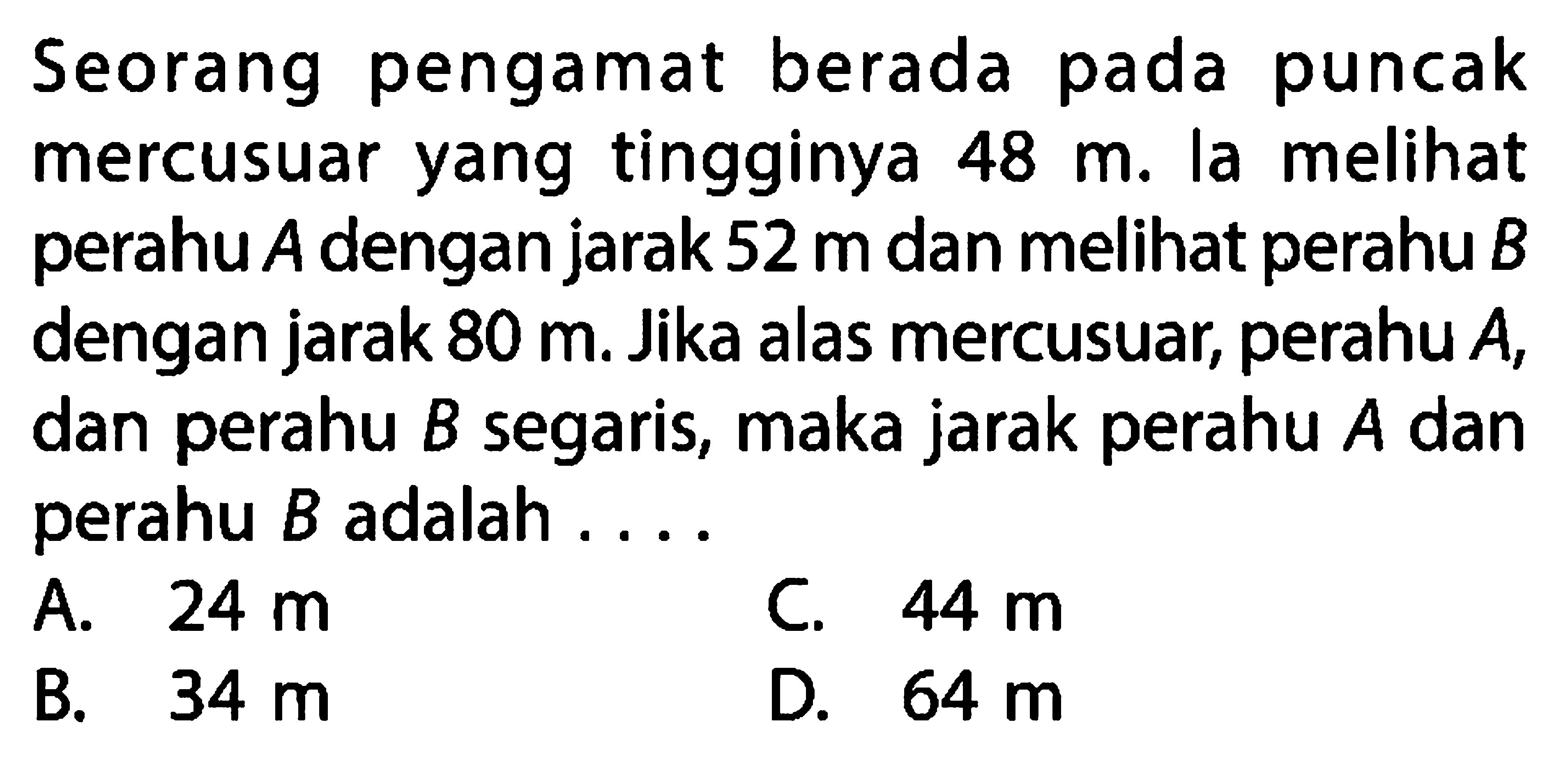 Seorang pengamat berada pada puncak mercusuar yang tingginya  48 m . la melihat perahu  A  dengan jarak  52 m  dan melihat perahu  B  dengan jarak  80 m . Jika alas mercusuar, perahu  A , dan perahu  B  segaris, maka jarak perahu  A  dan perahu  B  adalah ....