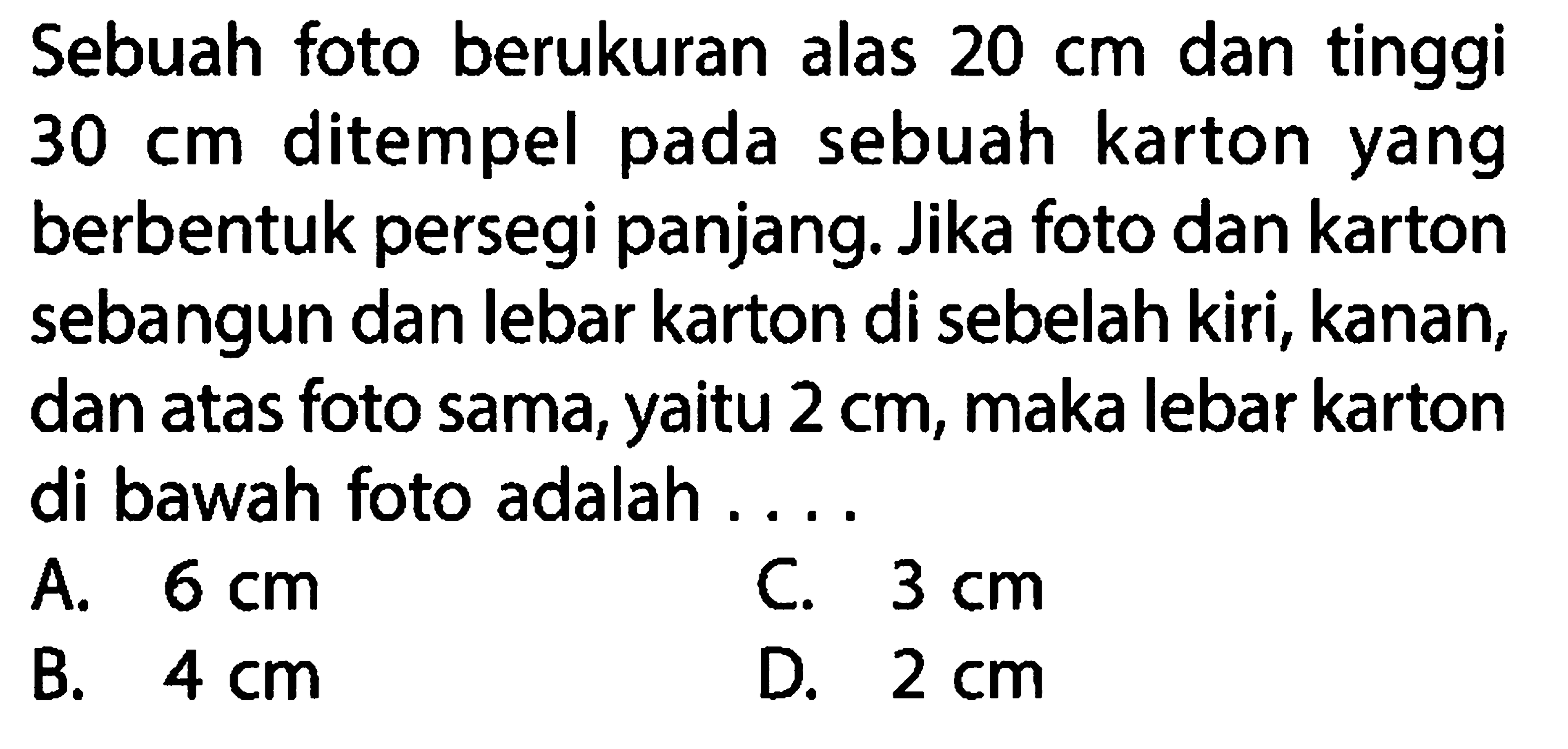 Sebuah foto berukuran alas  20 cm  dan tinggi  30 cm  ditempel pada sebuah kartonyang berbentuk persegi panjang. Jika foto dan karton sebangun dan lebar karton di sebelah kiri, kanan, dan atas foto sama,yaitu  2 cm , maka lebar karton di bawah foto adalah ....