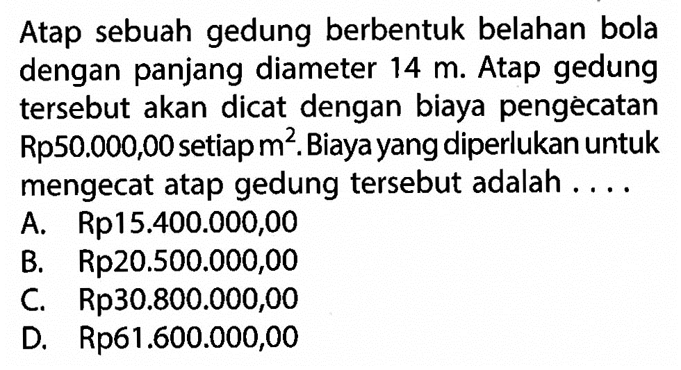 Atap sebuah gedung berbentuk belahan bola dengan panjang diameter 14 m. Atap gedung tersebut akan dicat dengan biaya pengecatan Rp50.000,00 setiap m^2. Biaya yang diperlukan untuk mengecat atap gedung tersebut adalah ....