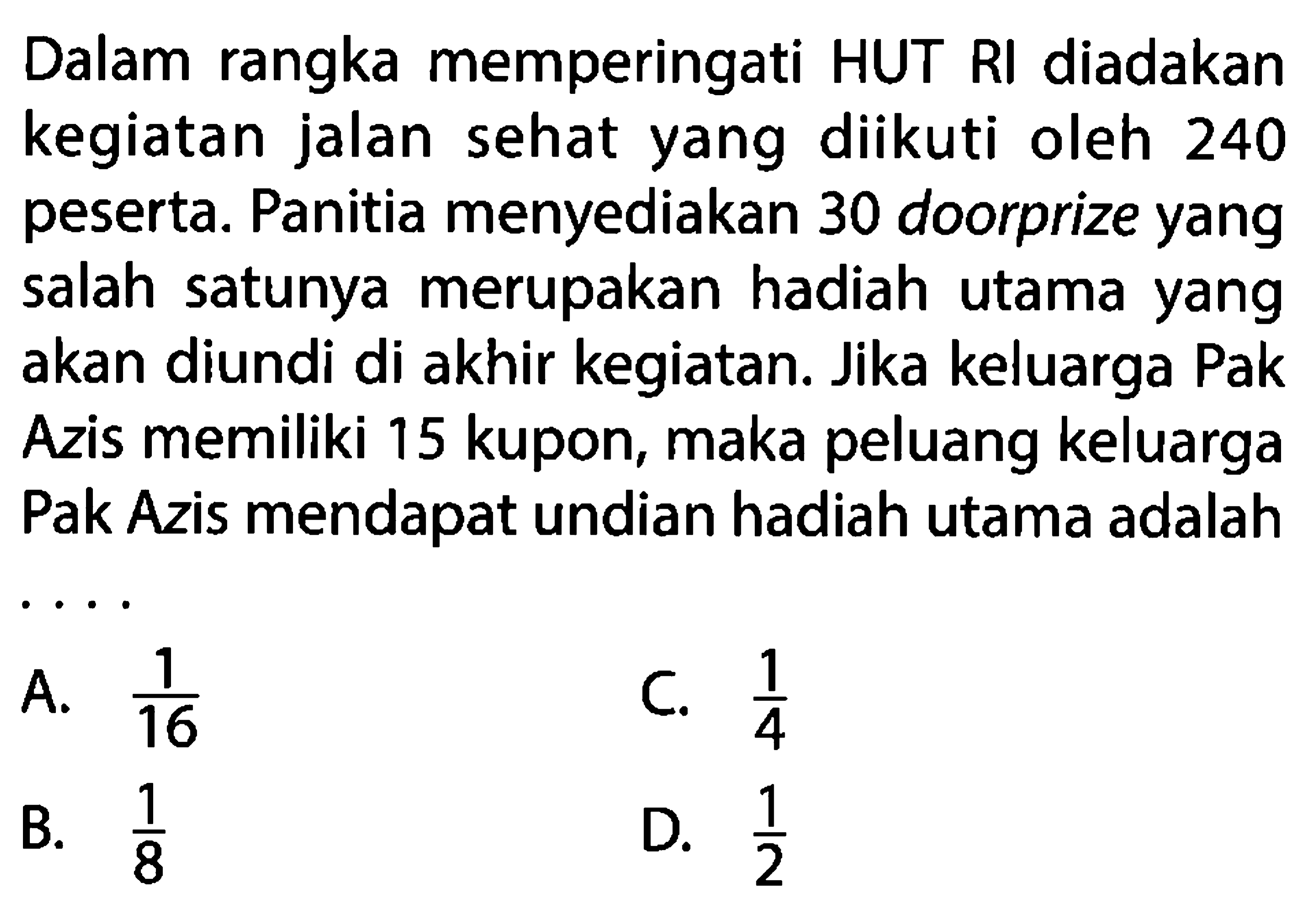 Dalam rangka memperingati HUT RI diadakan kegiatan jalan sehat yang diikuti oleh 240 peserta. Panitia menyediakan 30 doorprize yang salah satunya merupakan hadiah utama yang akan diundi di akhir kegiatan. Jika keluarga Pak Azis memiliki 15 kupon, maka peluang keluarga Pak Azis mendapat undian hadiah utama adalah ....