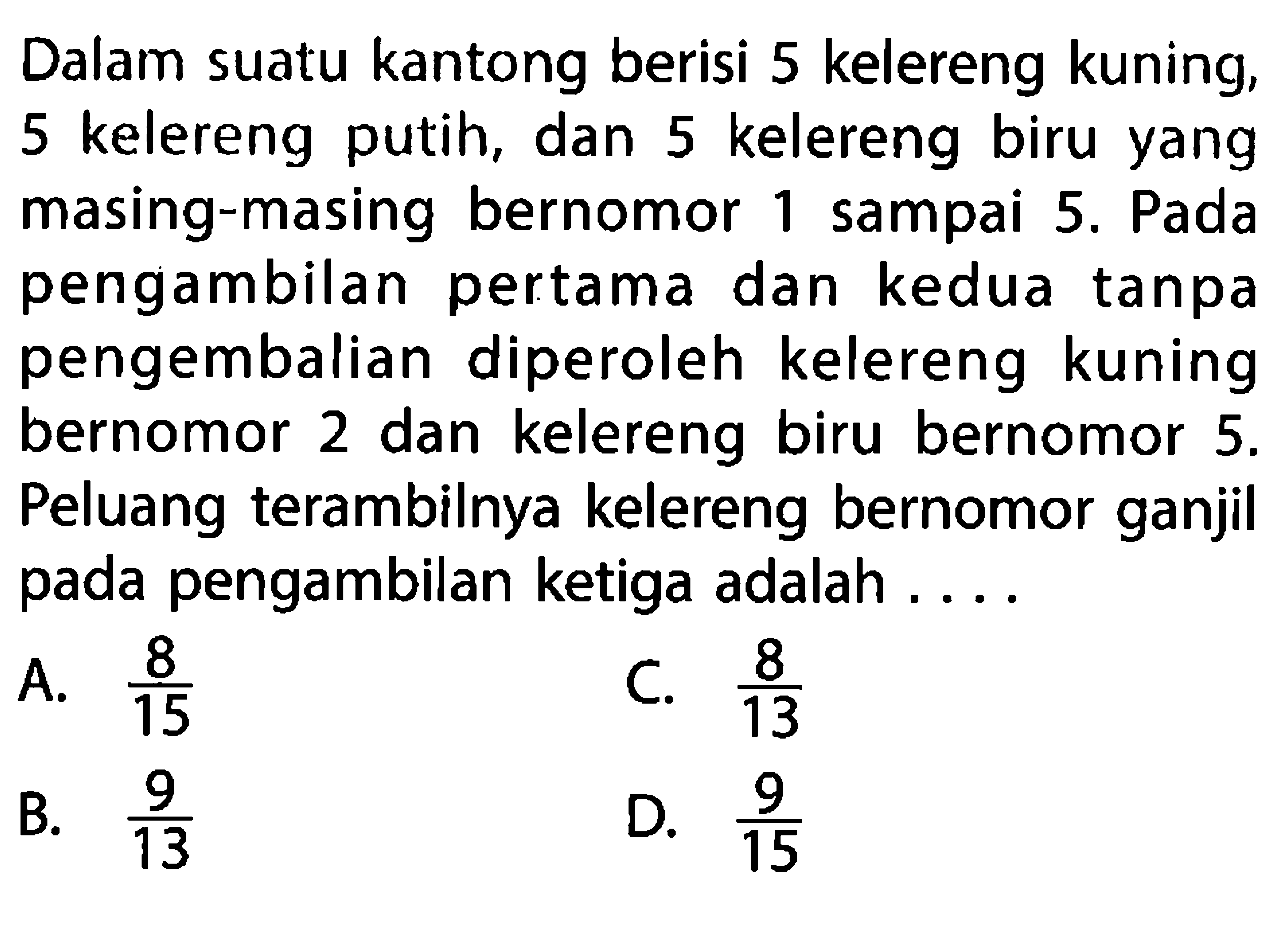 Dalam suatu kantong berisi 5 kelereng kuning, 5 kelereng putih, dan 5 kelereng biru yang masing-masing bernomor 1 sampai 5. Pada pengambilan pertama dan kedua tanpa pengembalian diperoleh kelereng kuning bernomor 2 dan kelereng biru bernomor  5 .  Peluang terambilnya kelereng bernomor ganjil pada pengambilan ketiga adalah ....