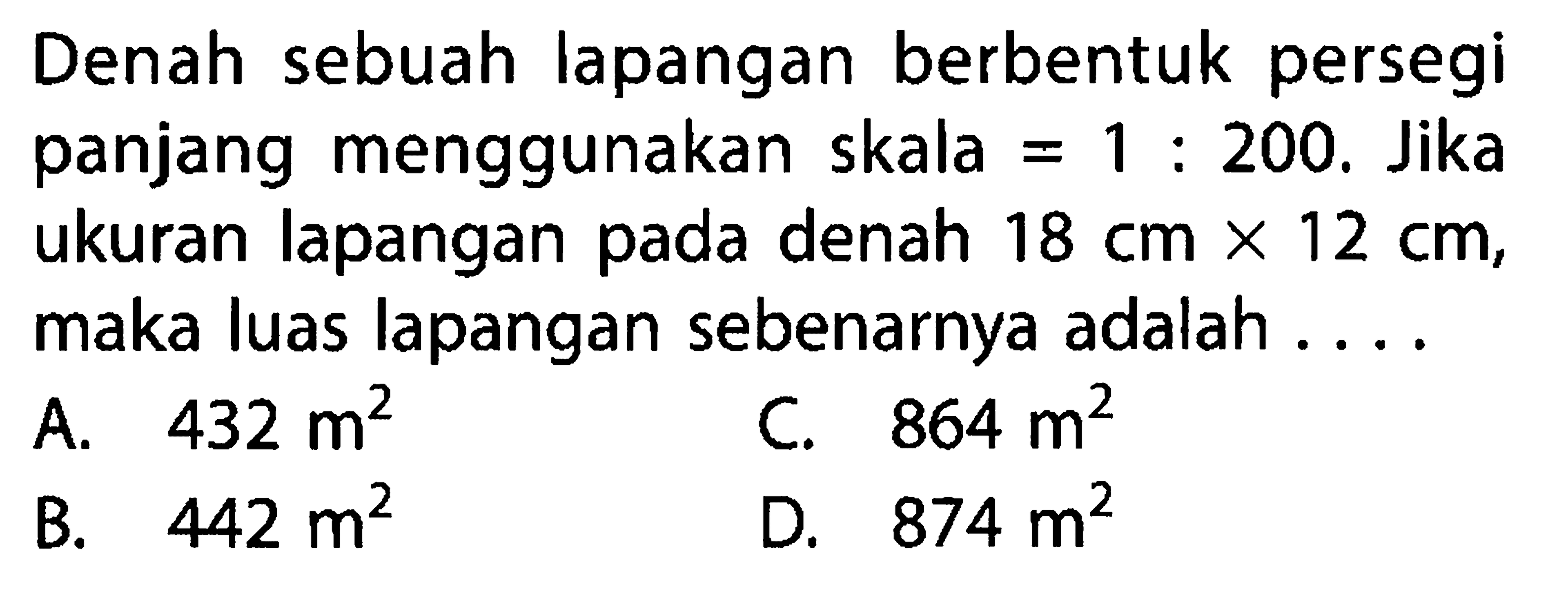 Denah sebuah lapangan berbentuk persegi panjang menggunakan skala=1:200. Jika ukuran lapangan pada denah 18 cmx12 cm, maka luas lapangan sebenarnya adalah ....