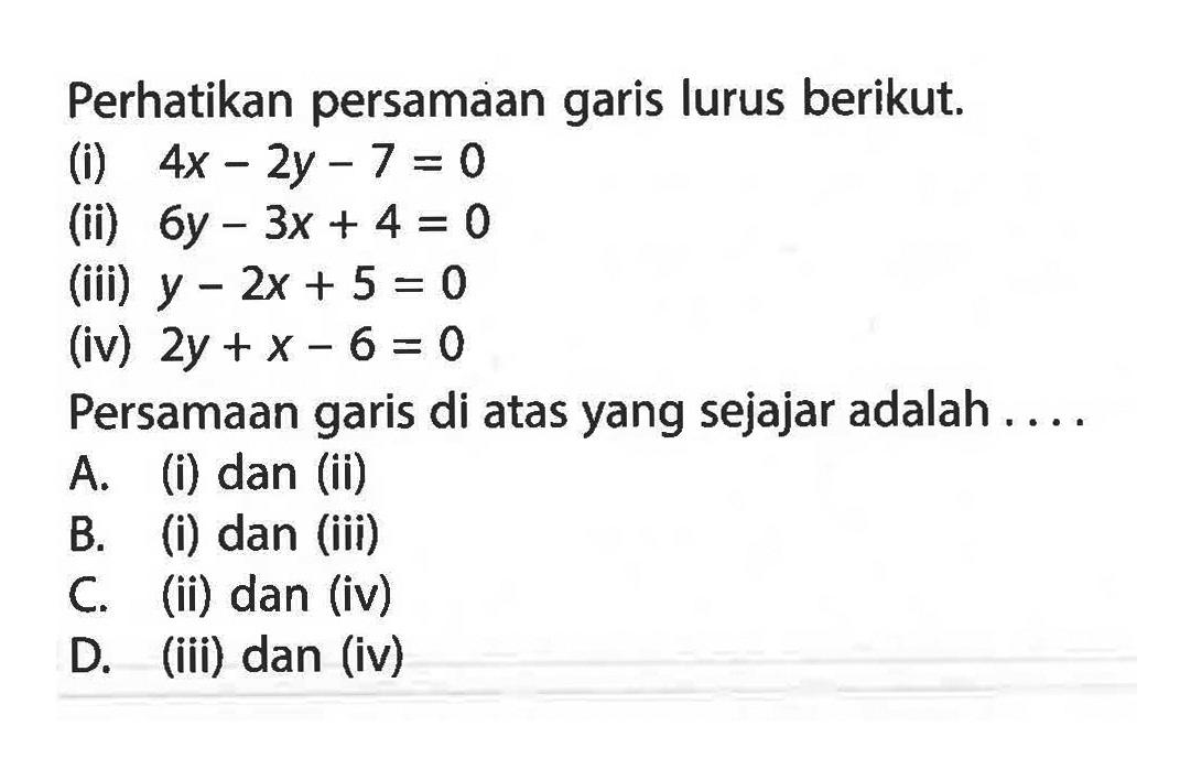 Perhatikan persamaan garis lurus berikut: (i) 4x - 2y - 7 = 0 (ii) 6y - 3x + 4 = 0 (iii) y - 2x + 5 = 0 (iv) 2y + x - 6 = 0 Persamaan garis di atas yang sejajar adalah A. (i) dan (ii) B. (i) dan (iii) C. (ii) dan (iv) D. (iii) dan (iv)