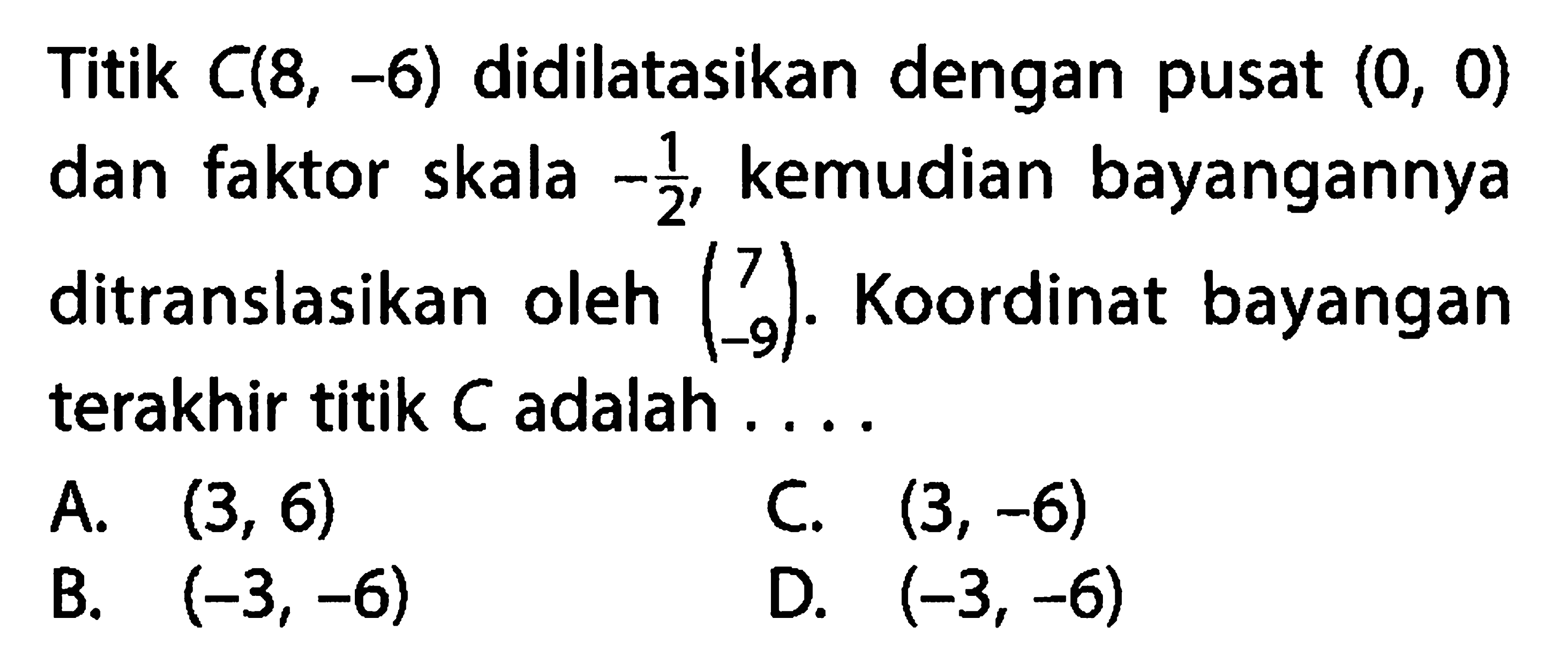 Titik C(8,-6) didilatasikan dengan pusat (0,0) dan faktor skala -1/2, kemudian bayangannya ditranslasikan oleh (7  -9). Koordinat bayangan terakhir titik C adalah ....