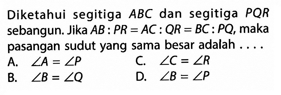 Diketahui segitiga ABC dan segitiga PQR sebangun. Jika AB:PR=AC:QR=BC:PQ, maka pasangan sudut yang sama besar adalah .... 