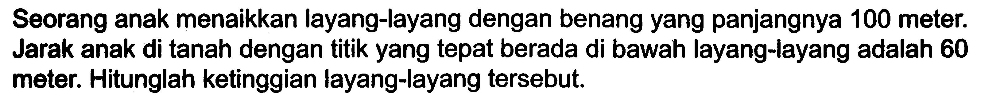 Seorang anak menaikkan layang-layang dengan benangyang panjangnya 100 meter. Jarak anak di tanah dengan titikyang tepat berada di bawah layang-layang adalah 60 meter. Hitunglah ketinggian layang-layang tersebut.