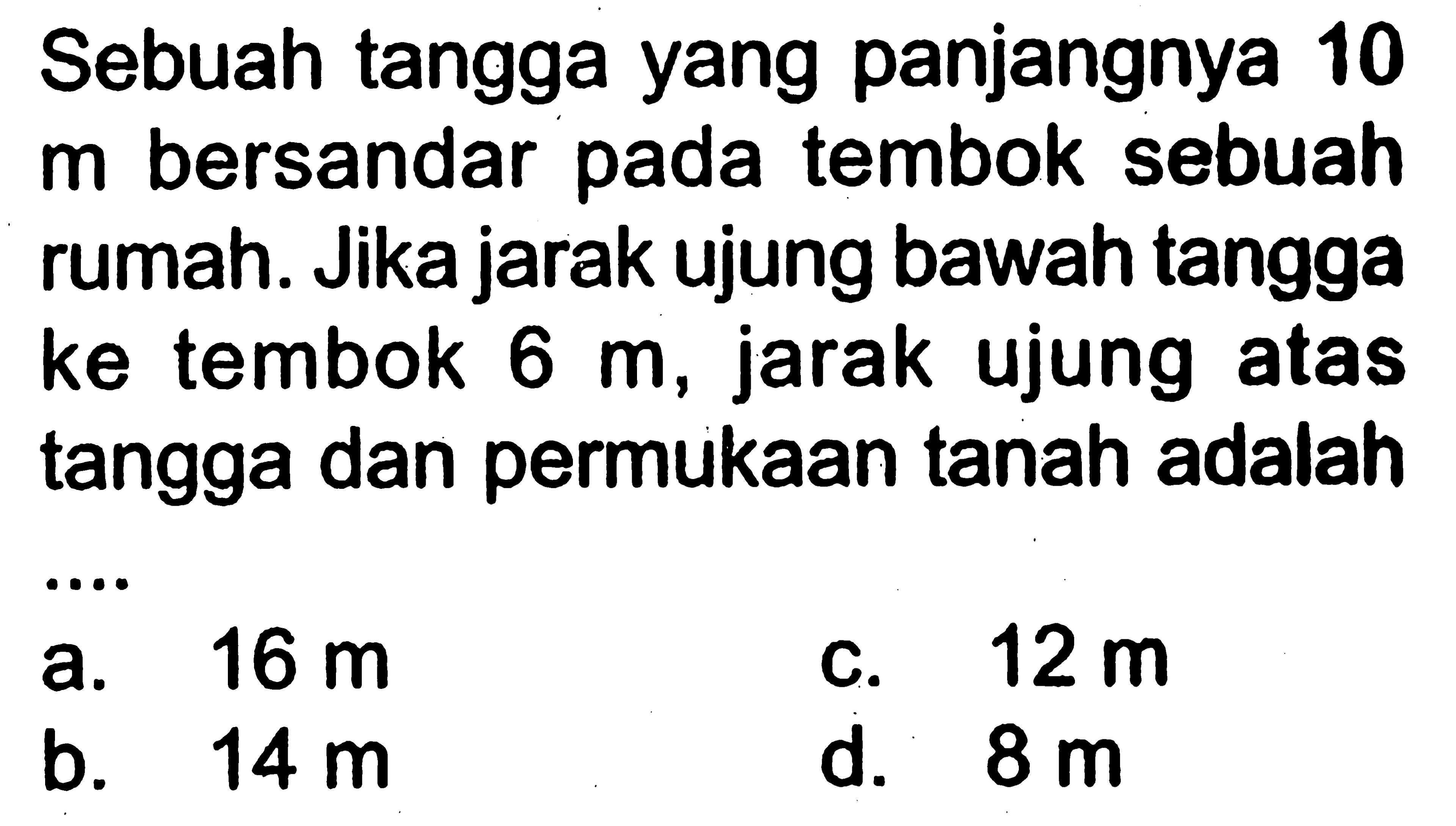 Sebuah tangga yang panjangnya 10 m bersandar pada tembok sebuah rumah. Jika jarak ujung bawah tangga ke tembok 6 m, jarak ujung atas tangga dan permukaan tanah adalah ...