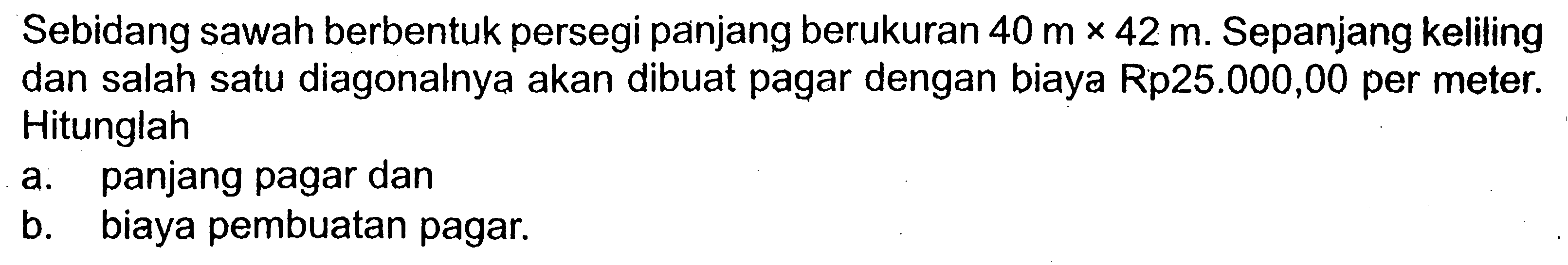 Sebidang sawah berbentuk persegi panjang berukuran 40 m x 42 m. Sepanjang keliling dan salah satu diagonalnya akan dibuat pagar dengan biaya Rp25.000,00 per meter. Hitunglah a. panjang pagar dan b. biaya pembuatan pagar.