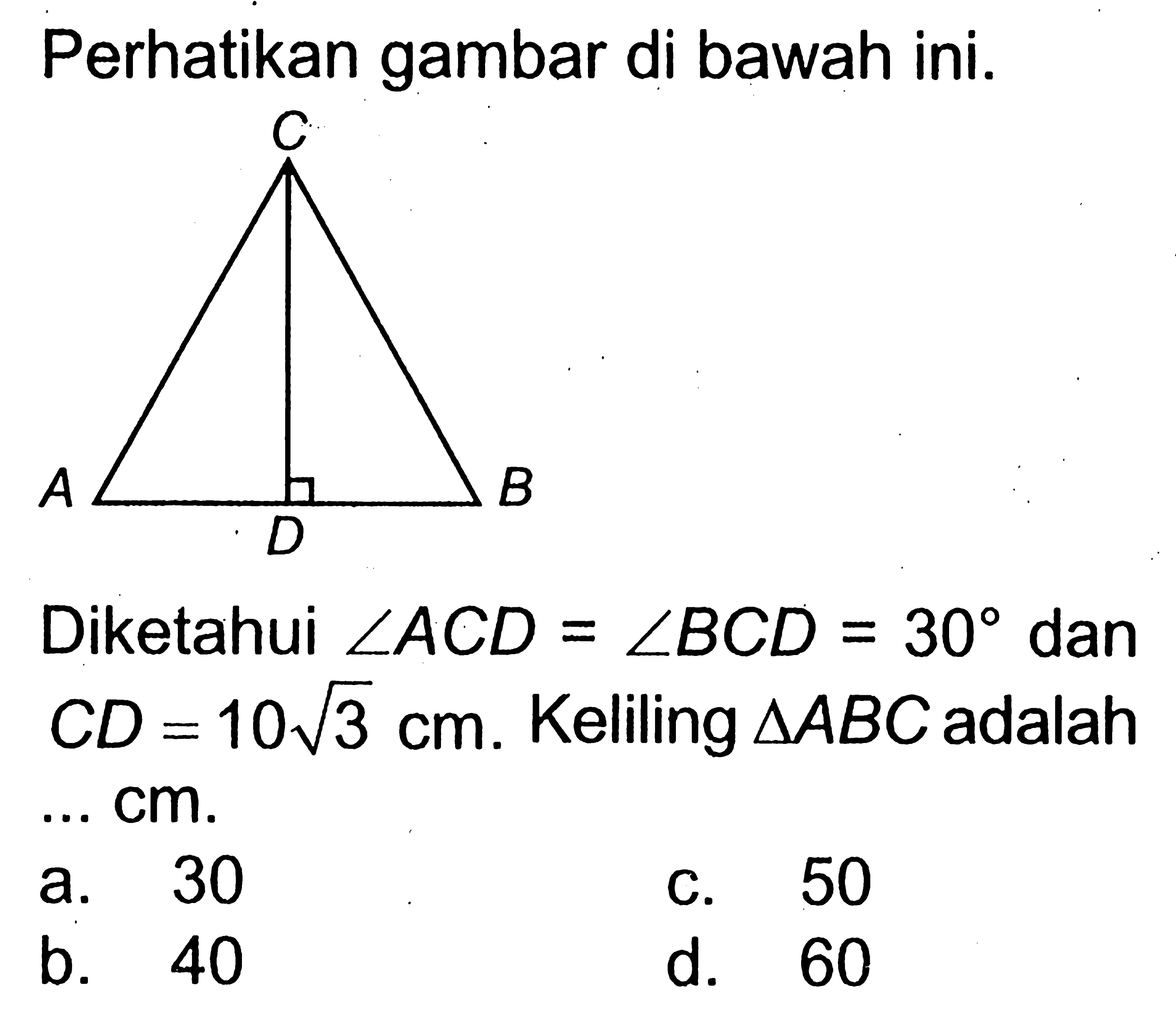 Perhatikan gambar di bawah ini. Diketahui sudut ACD=sudut BCD=30 dan CD=10 akar(3) cm. Keliling segitiga ABC adalah ... cm. a. 30 
b. 40 
c. 50 
d. 60