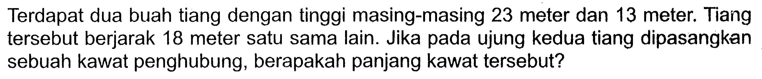 Terdapat dua buah tiang dengan tinggi masing-masing 23 meter dan 13 meter. Tiang tersebut berjarak 18 meter satu sama lain. Jika pada ujung kedua tiang dipasangkan sebuah kawat penghubung, berapakah panjang kawat tersebut?