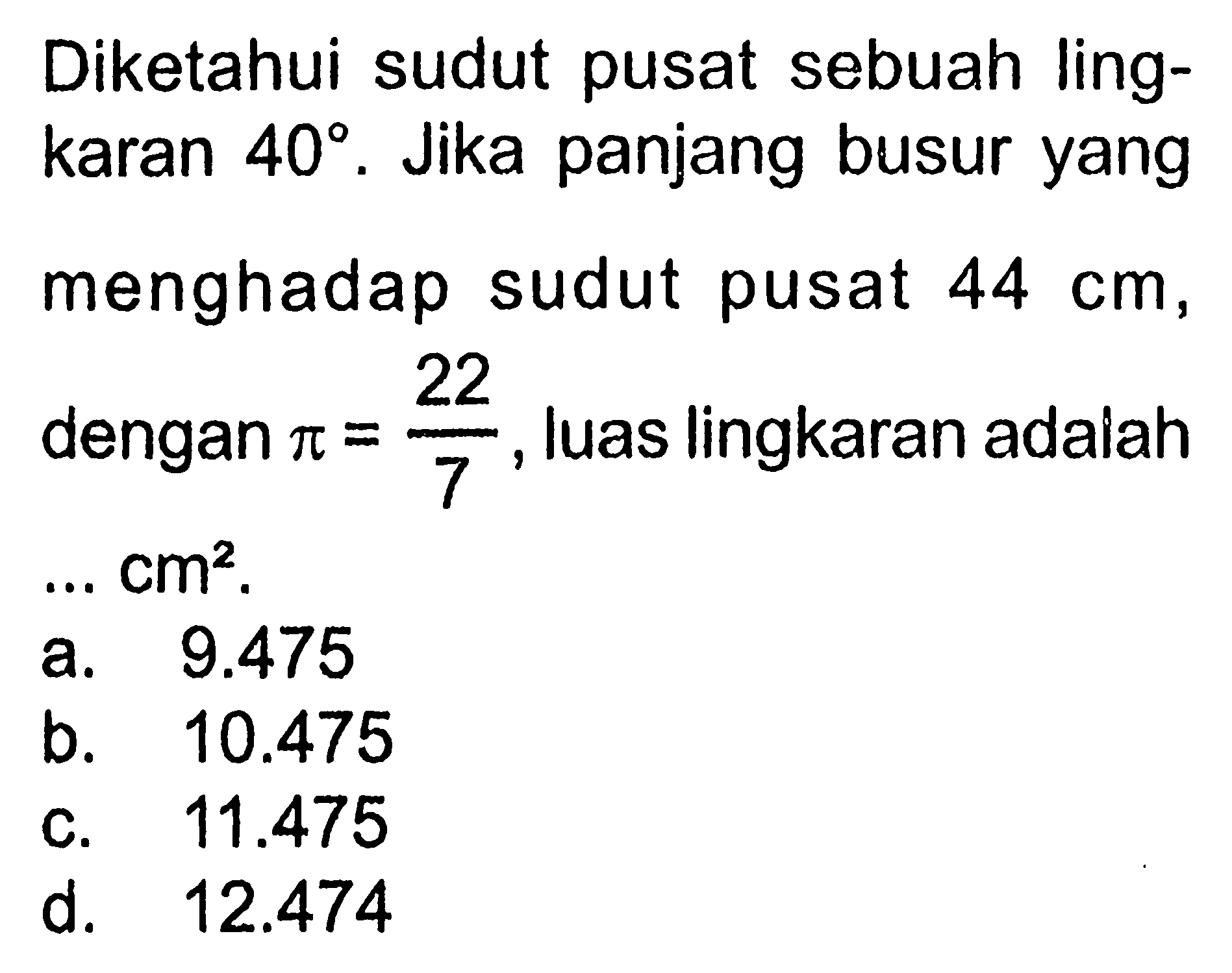 Diketahui sudut pusat sebuah lingkaran  40 . Jika panjang busur yang menghadap sudut pusat  44 cm , dengan  pi=22/7 , luas lingkaran adalah  ... cm^2 .