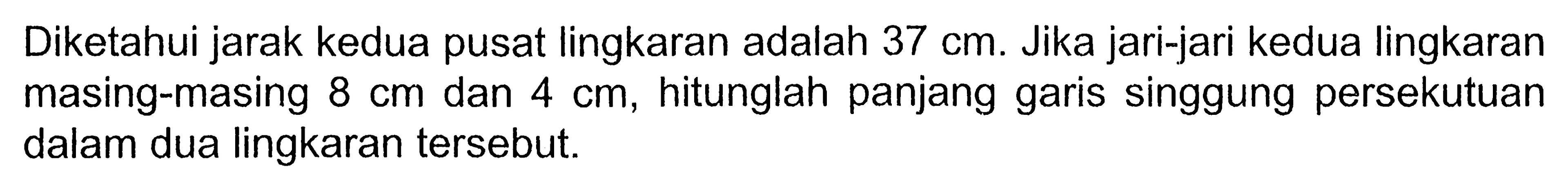 Diketahui jarak kedua pusat lingkaran adalah 37 cm. Jika jari-jari kedua lingkaran masing-masing 8 cm dan 4 cm, hitunglah panjang garis singgung persekutuan dalam dua lingkaran tersebut.