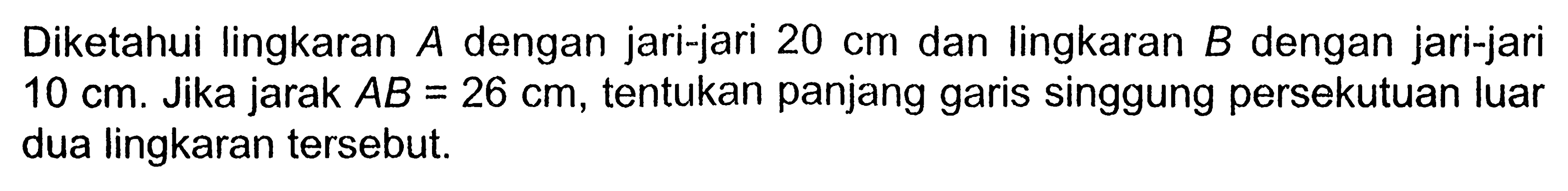 Diketahui lingkaran A dengan jari-jari 20 cm dan lingkaran B dengan jari-jari 10 cm. Jika jarak AB=26 cm, tentukan panjang garis singgung persekutuan luar dua lingkaran tersebut.