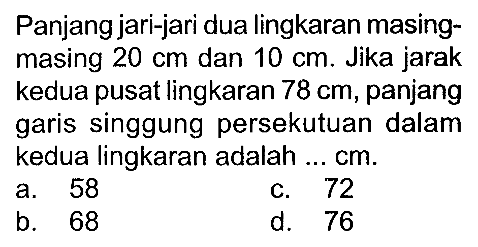 Panjang jari-jari dua lingkaran masingmasing 20 cm dan 10 cm. Jika jarak kedua pusat lingkaran 78 cm, panjang garis singgung persekutuan dalam kedua lingkaran adalah ... cm .