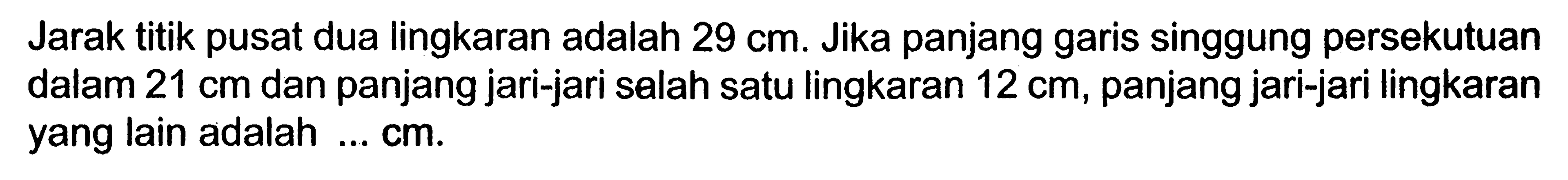 Jarak titik pusat dua lingkaran adalah  29 cm . Jika panjang garis singgung persekutuan dalam  21 cm  dan panjang jari-jari salah satu lingkaran  12 cm , panjang jari-jari lingkaran yang lain adalah ...  cm .