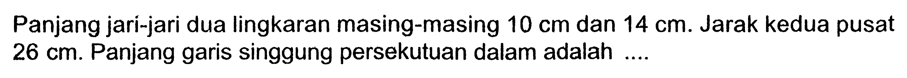 Panjang jari-jari dua lingkaran masing-masing 10 cm dan 14 cm. Jarak kedua pusat  26 cm. Panjang garis singgung persekutuan dalam adalah ....