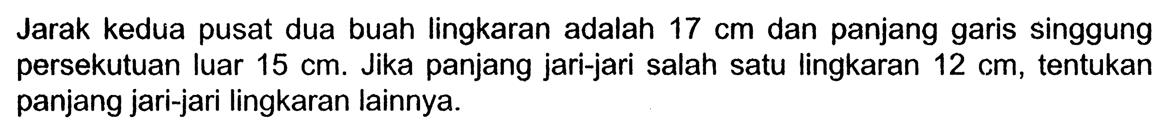 Jarak kedua pusat dua buah lingkaran adalah 17 cm dan panjang garis singgung persekutuan luar 15 cm. Jika panjang jari-jari salah satu lingkaran 12 cm, tentukan panjang jari-jari lingkaran lainnya.