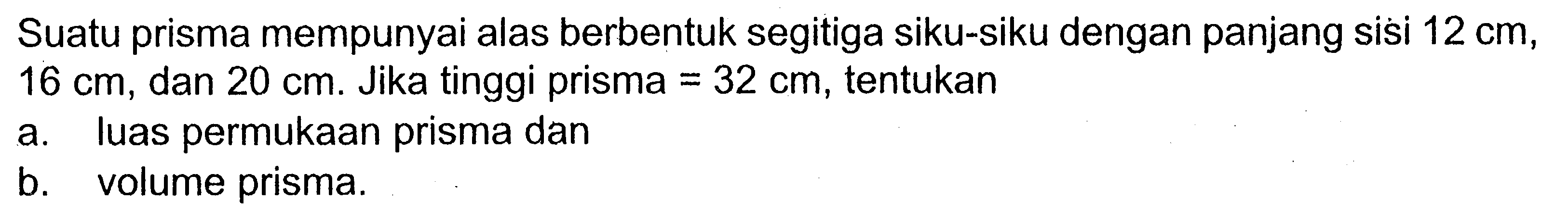 Suatu prisma mempunyai alas berbentuk segitiga siku-siku dengan panjang sisi 12 cm, 16 cm, dan 20 cm. Jika tinggi prisma=32 cm, tentukan a. luas permukaan prisma dan b. volume prisma.