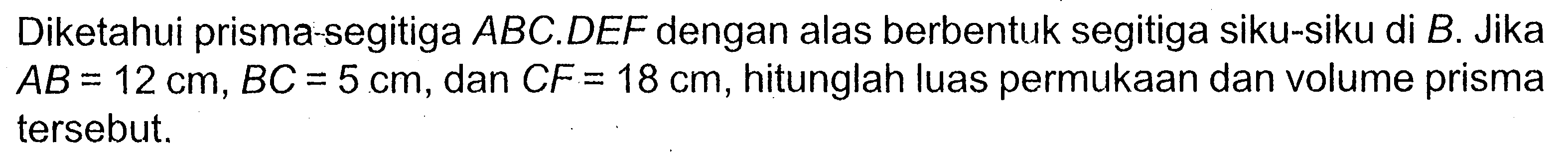 Diketahui prisma-segitiga ABC.DEF dengan alas berbentuk segitiga siku-siku di B. Jika AB=12 cm, BC=5 cm, dan CF=18 cm, hitunglah luas permukaan dan volume prisma tersebut.