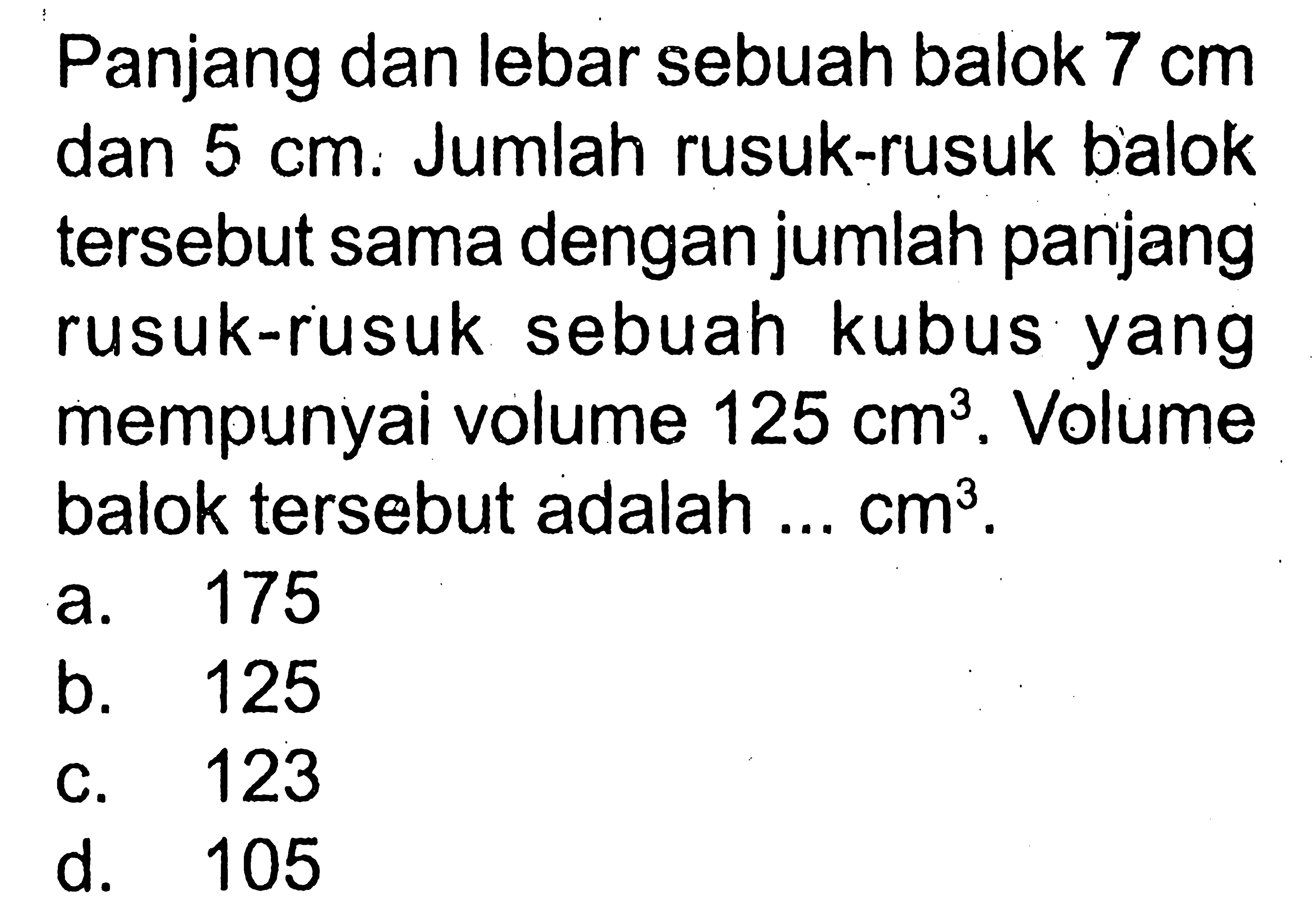 Panjang dan lebar sebuah balok 7 cm dan 5 cm. Jumlah rusuk-rusuk balok tersebut sama dengan jumlah panjang rusuk-rusuk sebuah kubus yang mempunyai volume 125 cm^3. Volume balok tersebut adalah ... cm^3.