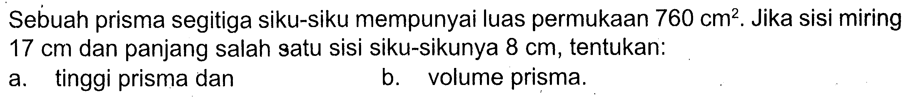 Sebuah prisma segitiga siku-siku mempunyai luas permukaan 760 cm^2. Jika sisi miring 17 cm dan panjang salah satu sisi siku-sikunya 8 cm, tentukan: a. tinggi prisma dan b. volume prisma.