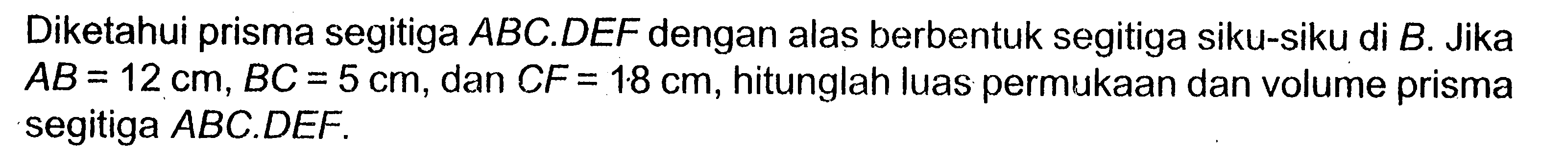 Diketahui prisma segitiga ABC.DEF dengan alas berbentuk segitiga siku-siku di B. Jika AB=12 cm, BC=5 cm, dan CF=18 cm, hitunglah luas permukaan dan volume prisma segitiga ABC.DEF .