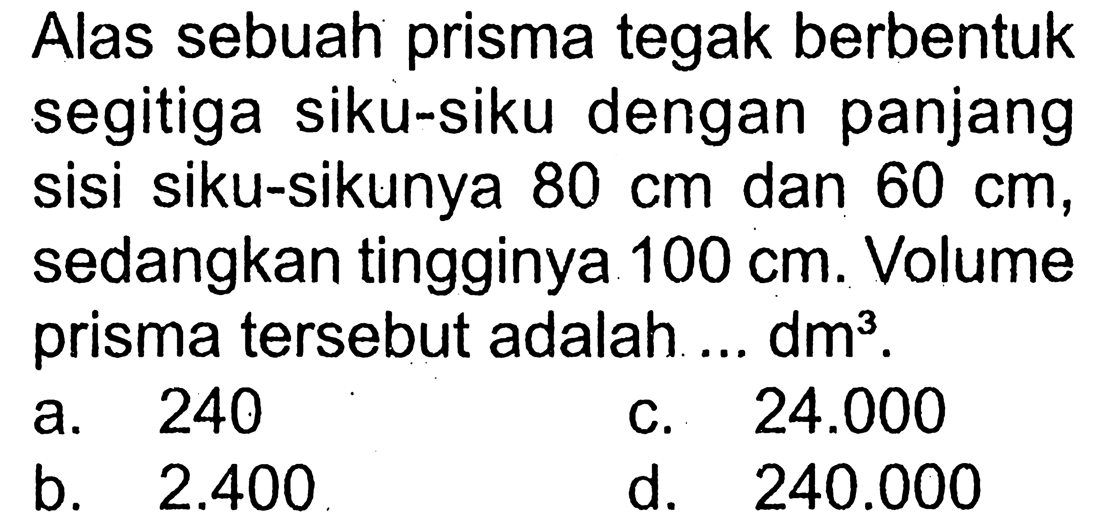 Alas sebuah prisma tegak berbentuk segitiga siku-siku dengan panjang sisi siku-sikunya 80 cm dan 60 cm, sedangkan tingginya 100 cm. Volume prisma tersebut adalah ... dm^3.