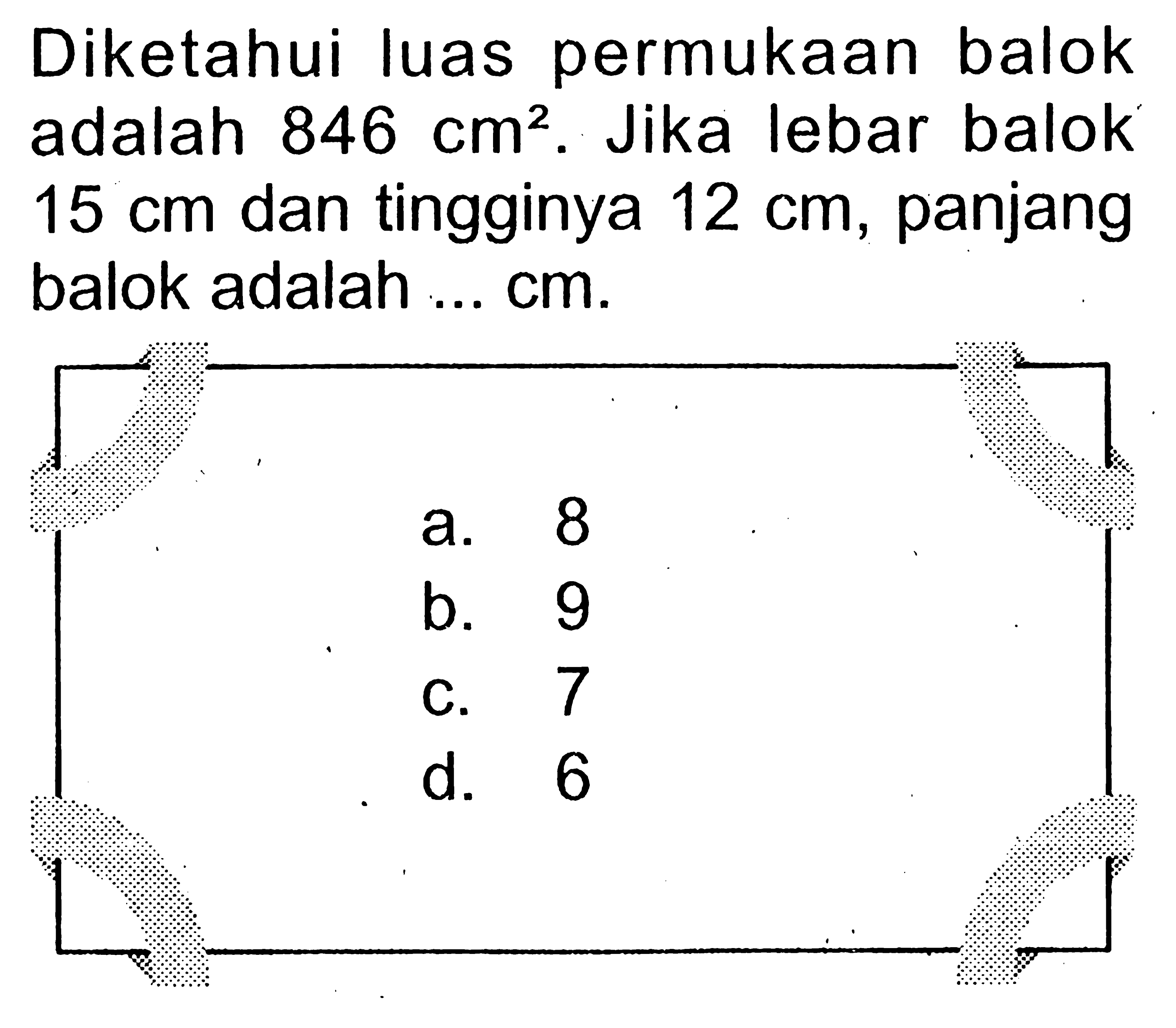 Diketahui luas permukaan balok adalah 846 cm^2. Jika lebar balok 15 cm dan tingginya 12 cm, panjang balok adalah ... cm.