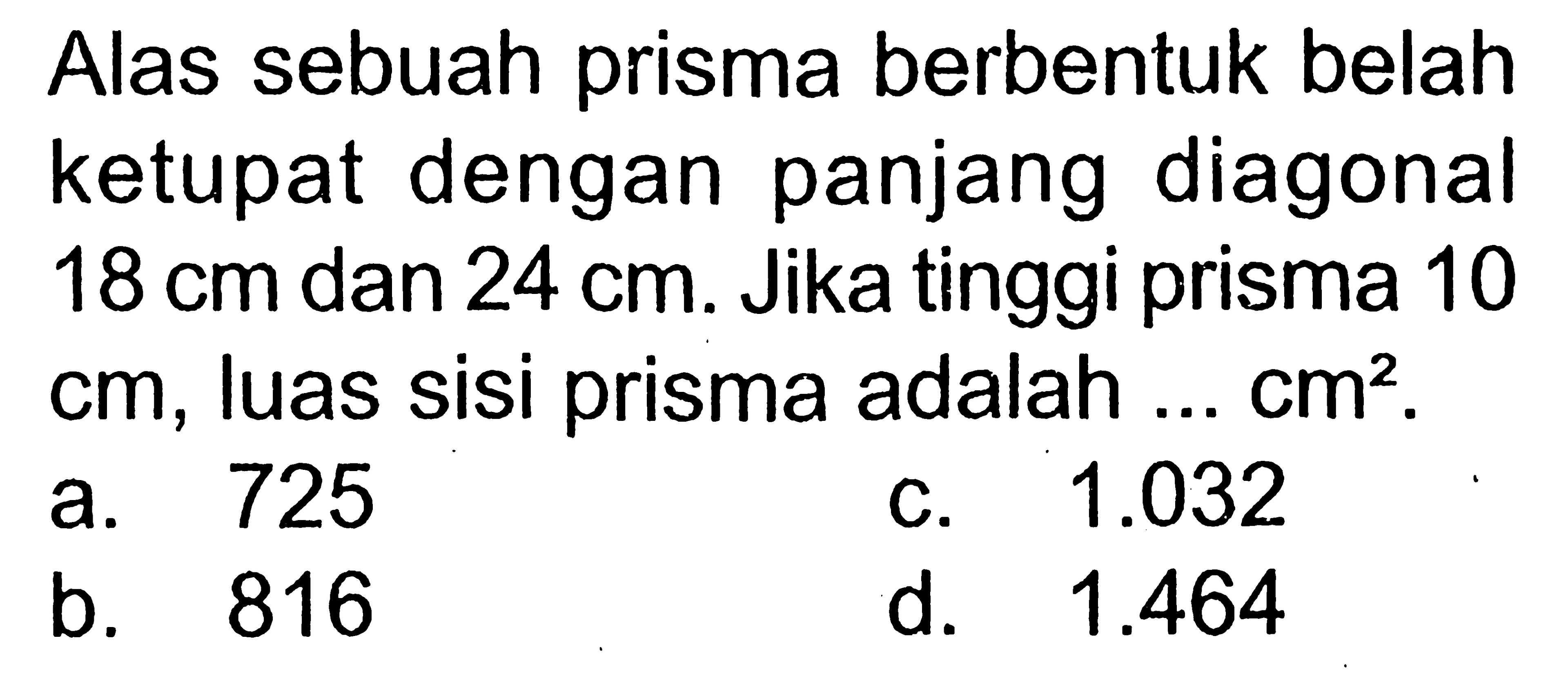 Alas sebuah prisma berbentuk belah ketupat dengan panjang diagonal 18 cm dan 24 cm. Jika tinggi prisma 10 cm, luas sisi prisma adalah ... cm^2.