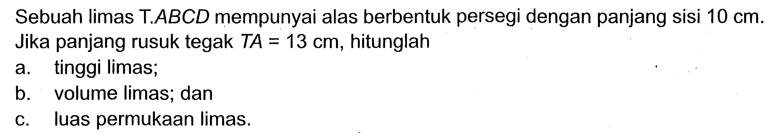 Sebuah limas  T . A B C D  mempunyai alas berbentuk persegi dengan panjang sisi  10 cm . Jika panjang rusuk tegak  T A=13 cm , hitunglaha. tinggi limas;b. volume limas; danc. luas permukaan limas.