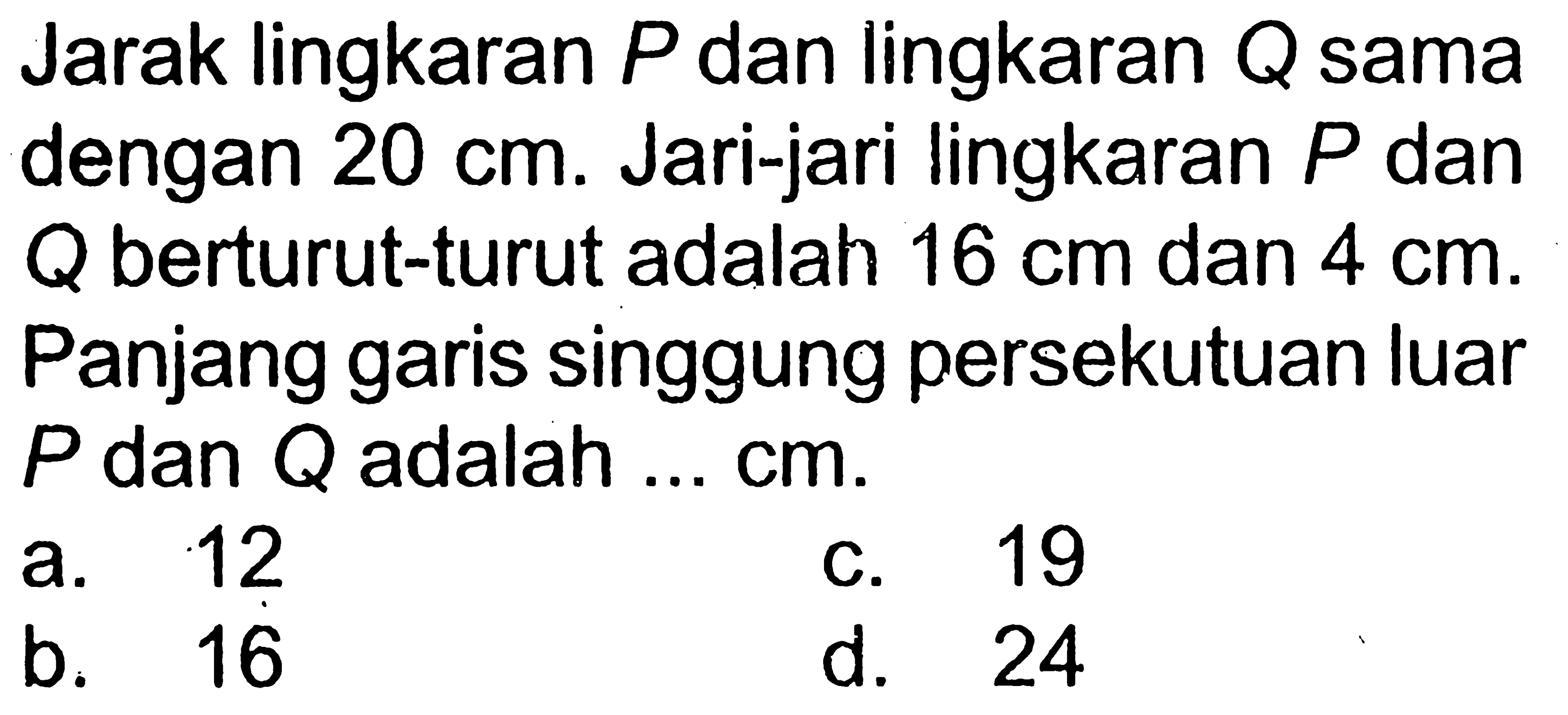 Jarak lingkaran P dan lingkaran Q sama dengan 20 cm. Jari-jari lingkaran P dan Q berturut-turut adalah 16 cm dan 4 cm. Panjang garis singgung persekutuan luar P dan Q adalah ... cm.