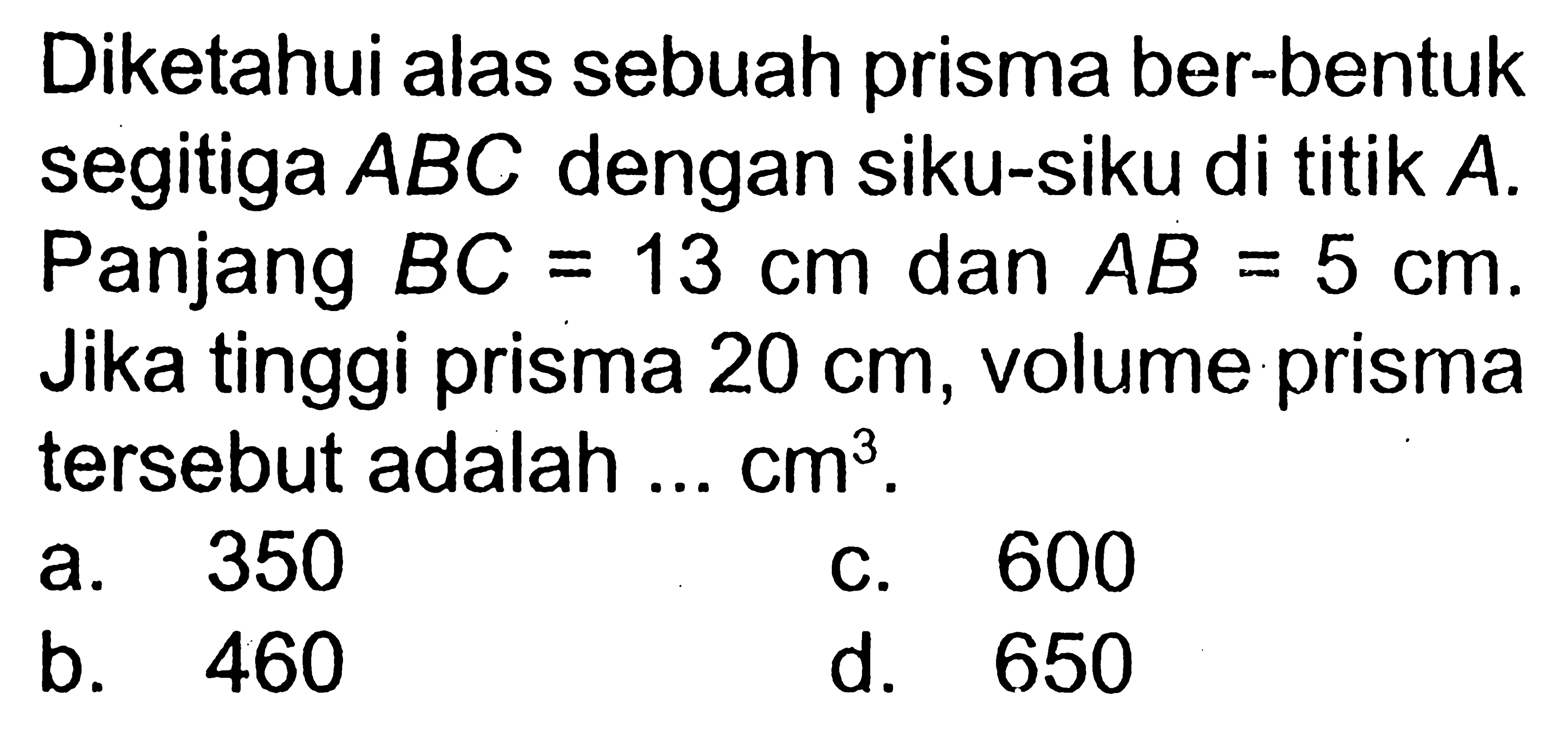 Diketahui alas sebuah prisma ber-bentuk segitiga ABC dengan siku-siku di titik  A. Panjang BC=13 cm dan AB=5 cm. Jika tinggi prisma 20 cm, volume prisma tersebut adalah...cm^3.