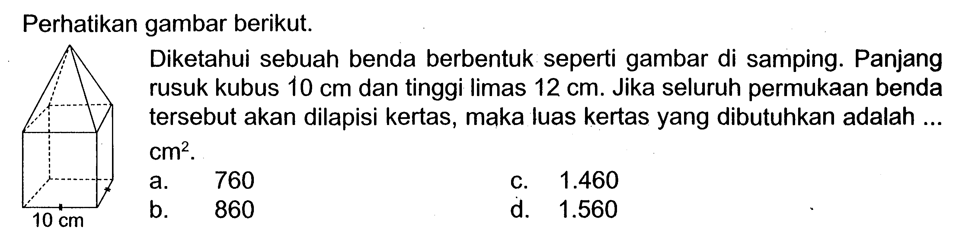 Perhatikan gambar berikut. 10 cm
Diketahui sebuah benda berbentuk seperti gambar di samping. Panjang rusuk kubus  10 cm  dan tinggi limas  12 cm . Jika seluruh permukaan benda tersebut akan dilapisi kertas, maka luas kertas yang dibutuhkan adalah ...  cm^2. 
