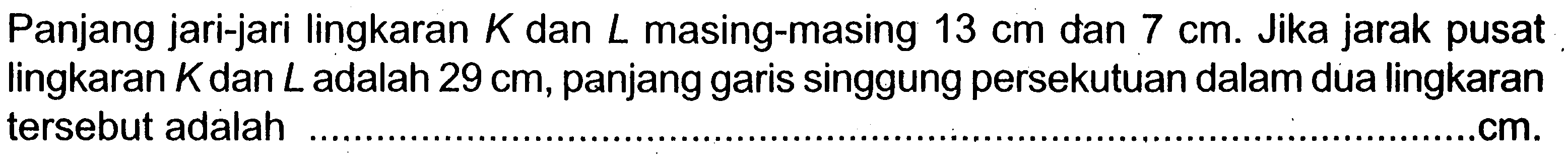 Panjang jari-jari lingkaran K dan L masing-masing 13 cm dan 7 cm. Jika jarak pusat lingkaran K dan L adalah 29 cm, panjang garis singgung persekutuan dalam dua lingkaran tersebut adalah .... cm