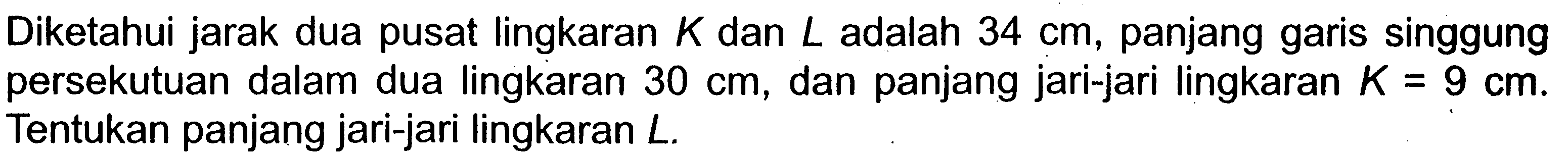 Diketahui jarak dua pusat lingkaran  K  dan  L  adalah  34 cm , panjang garis singgung persekutuan dalam dua lingkaran  30 cm , dan panjang jari-jari lingkaran  K=9 cm . Tentukan panjang jari-jari lingkaran  L .