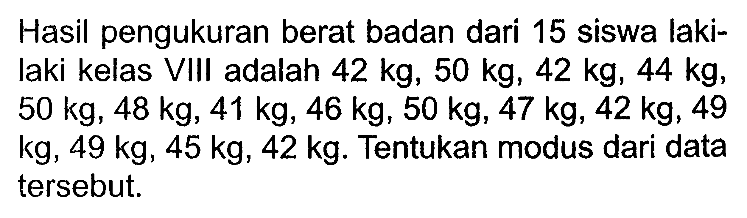 Hasil pengukuran berat badan dari 15 siswa lakilaki kelas VIII adalah 42 kg, 50 kg, 42 kg, 44 kg,  50 kg, 48 kg, 41 kg, 46 kg, 50 kg, 47 kg, 42 kg, 49 kg, 49 kg, 45 kg, 42 kg. Tentukan modus dari data tersebut.