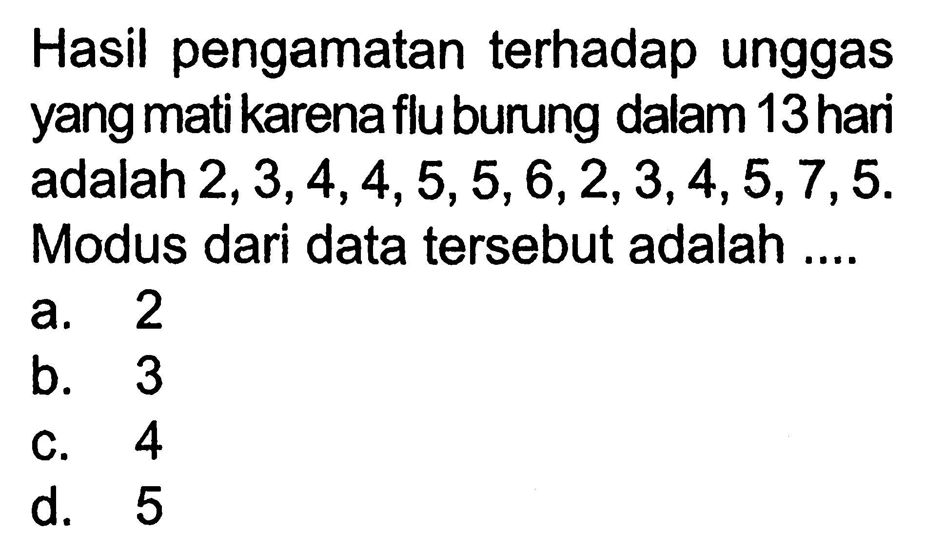 Hasil pengamatan terhadap unggas yang mati karena flu burung dalam 13 hari adalah 2,3,4,4,5,5,6,2,3,4,5,7,5. Modus dari data tersebut adalah....