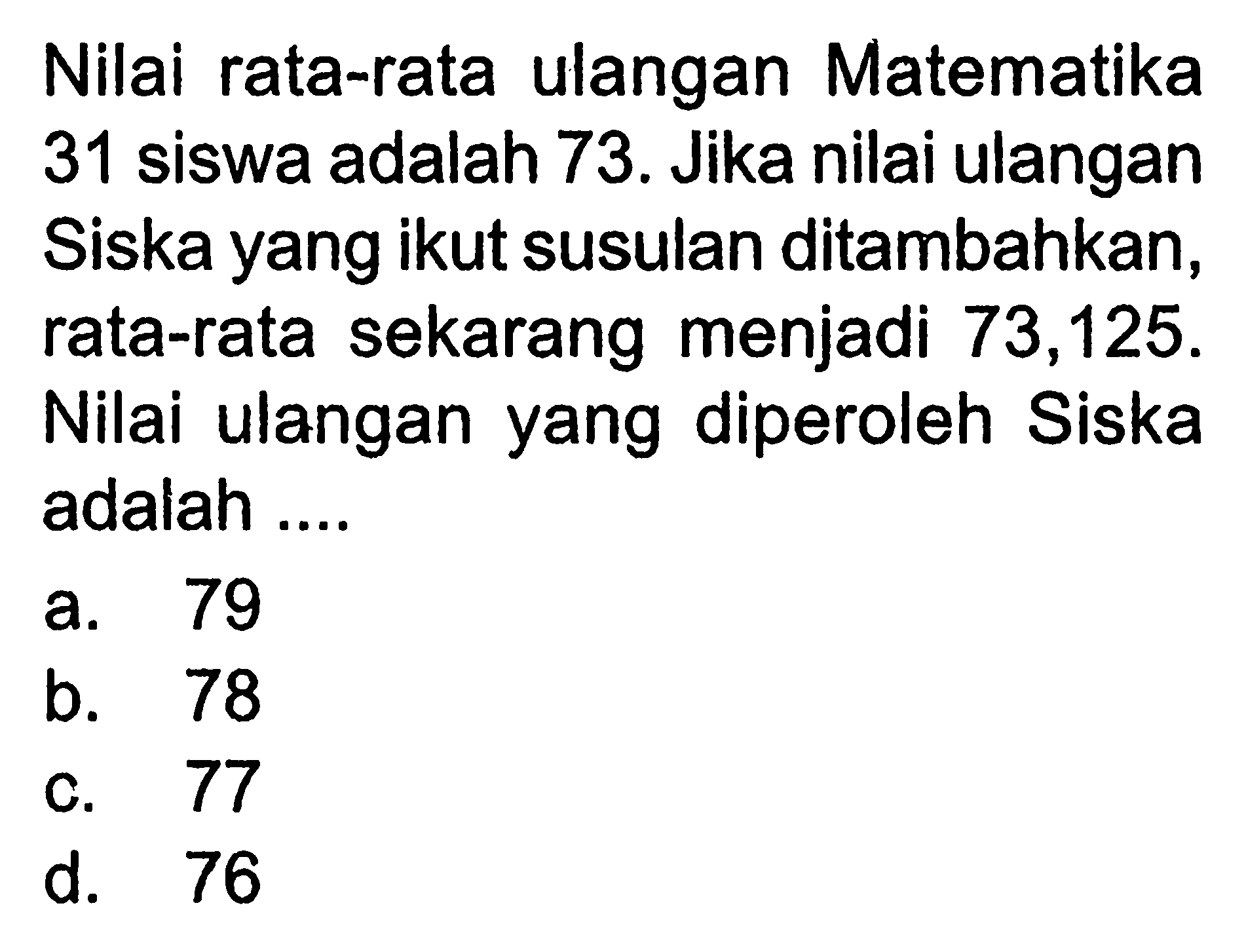 Nilai rata-rata ulangan Matematika 31 siswa adalah 73. Jika nilai ulangan Siska yang ikut susulan ditambahkan, rata-rata sekarang menjadi 73,125. Nilai ulangan yang diperoleh Siska adalah ....