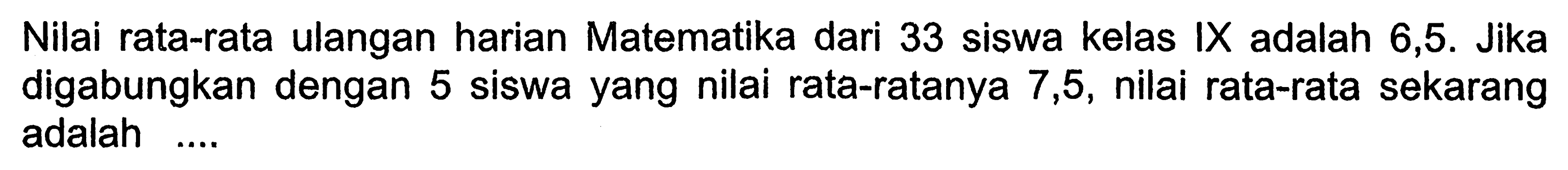 Nilai rata-rata ulangan harian Matematika dari 33 siswa kelas IX adalah 6,5. Jika digabungkan dengan 5 siswa yang nilai rata-ratanya 7,5, nilai rata-rata sekarang adalah ....