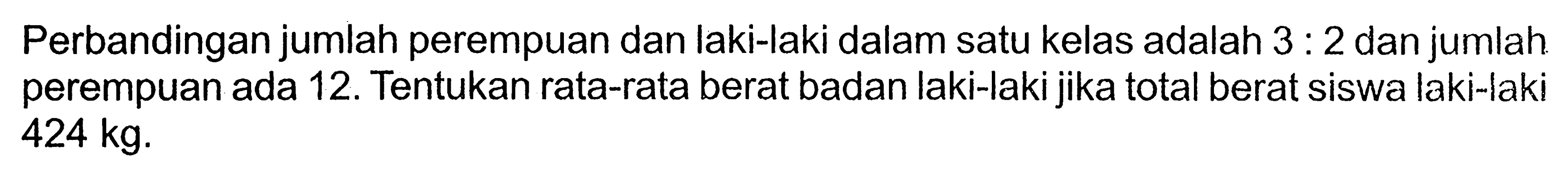 Perbandingan jumlah perempuan dan laki-laki dalam satu kelas adalah 3:2 dan jumlah perempuan ada 12 . Tentukan rata-rata berat badan laki-laki jika total berat siswa laki-laki  424 kg .