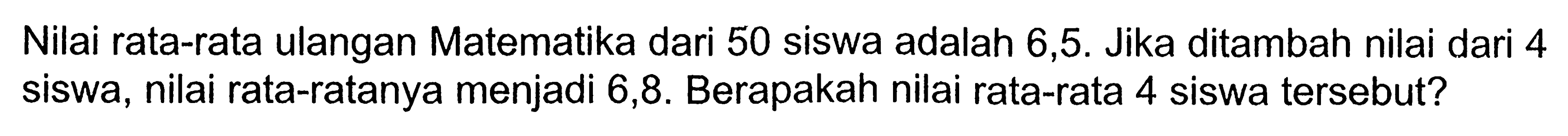 Nilai rata-rata ulangan Matematika dari 50 siswa adalah 6,5. Jika ditambah nilai dari 4 siswa, nilai rata-ratanya menjadi 6,8. Berapakah nilai rata-rata 4 siswa tersebut?