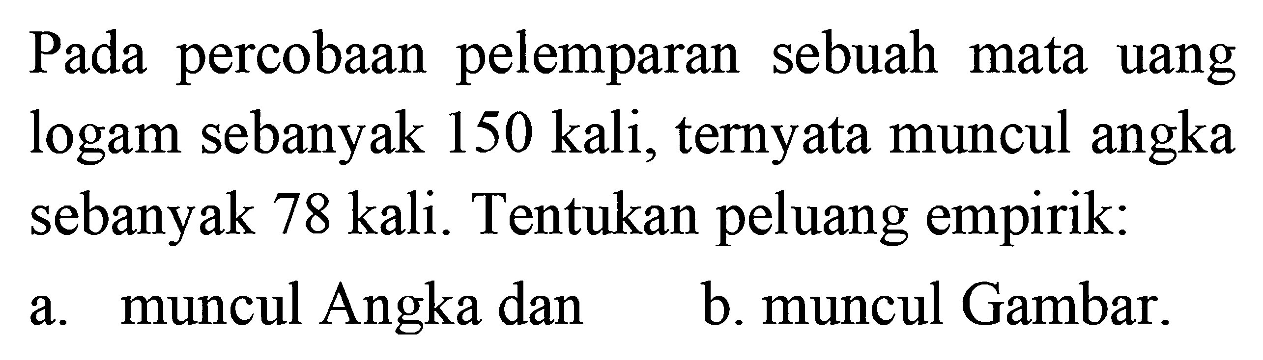 Pada percobaan pelemparan sebuah mata uang logam sebanyak 150 kali, ternyata muncul angka sebanyak 78 kali. Tentukan peluang empirik: a. muncul Angka dan b. muncul Gambar.