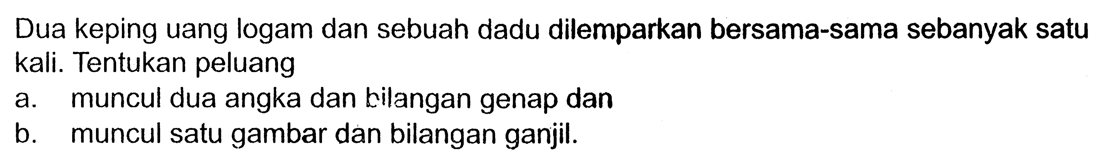 Dua keping uang logam dan sebuah dadu dilemparkan bersama-sama sebanyak satu kali. Tentukan peluang a. muncul dua angka dan tilangan genap dan b. muncul satu gambar dan bilangan ganjil.