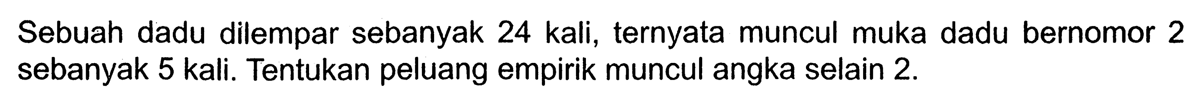 Sebuah dadu dilempar sebanyak 24 kali, ternyata muncul muka dadu bernomor 2 sebanyak 5 kali. Tentukan peluang empirik muncul angka selain 2 .