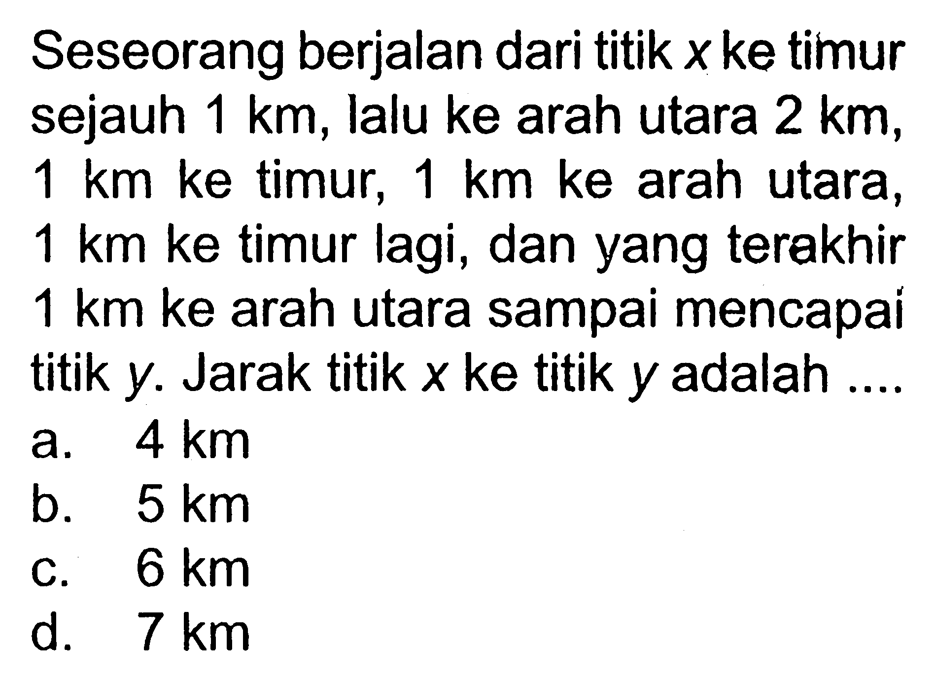 Seseorang berjalan dari titik x ke timur sejauh 1 km, lalu ke arah utara 2 km, 1 km ke timur, 1 km ke arah utara, 1 km ke timur lagi, dan yang terakhir 1 km ke arah utara sampai mencapai titik y. Jarak titik x ke titik y adalah....