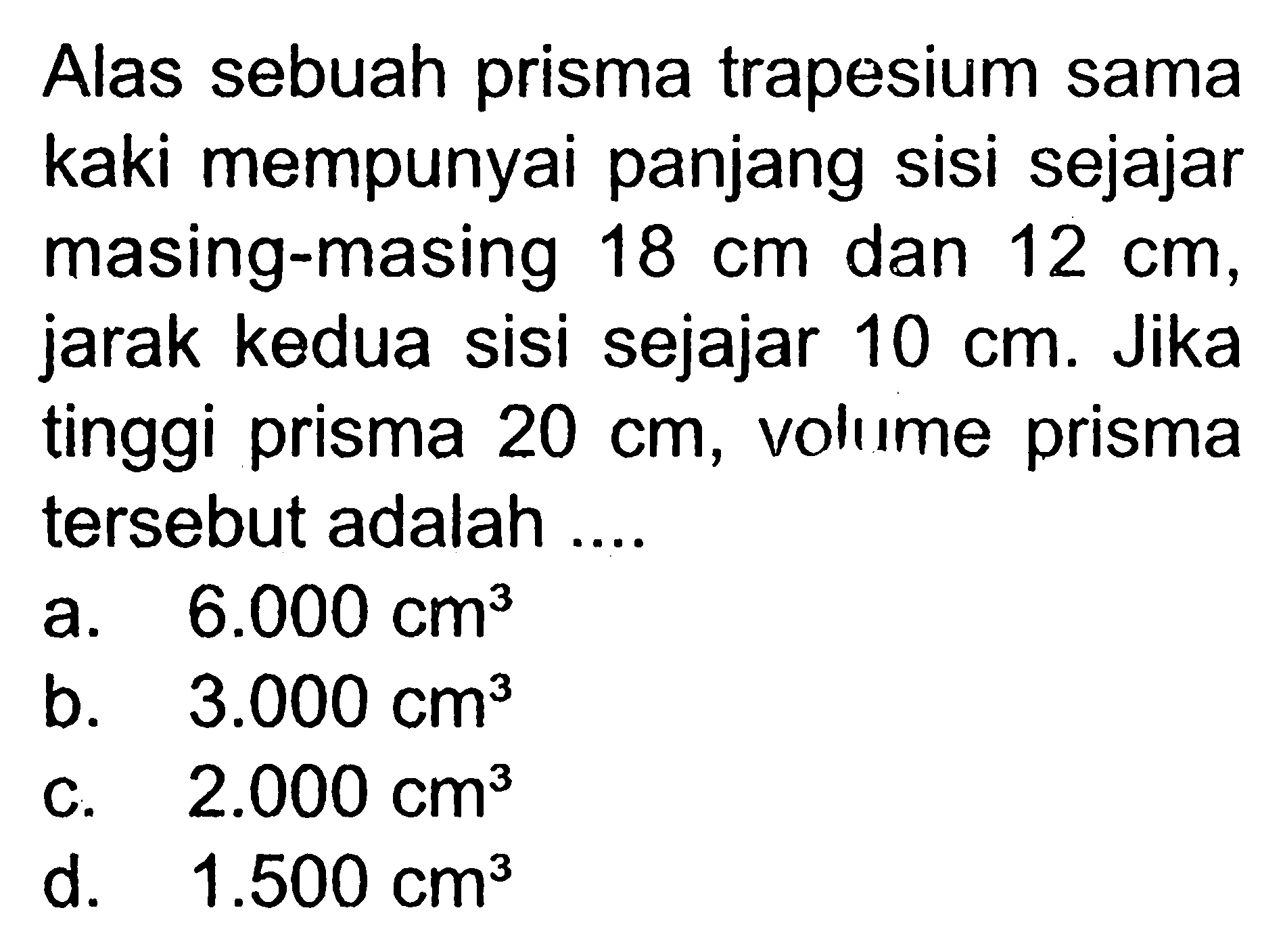 Alas sebuah prisma trapesium sama kaki mempunyai panjang sisi sejajar masing-masing 18 cm dan 12 cm, jarak kedua sisi sejajar 10 cm. Jika tinggi prisma 20 cm, volıme prisma tersebut adalah ....